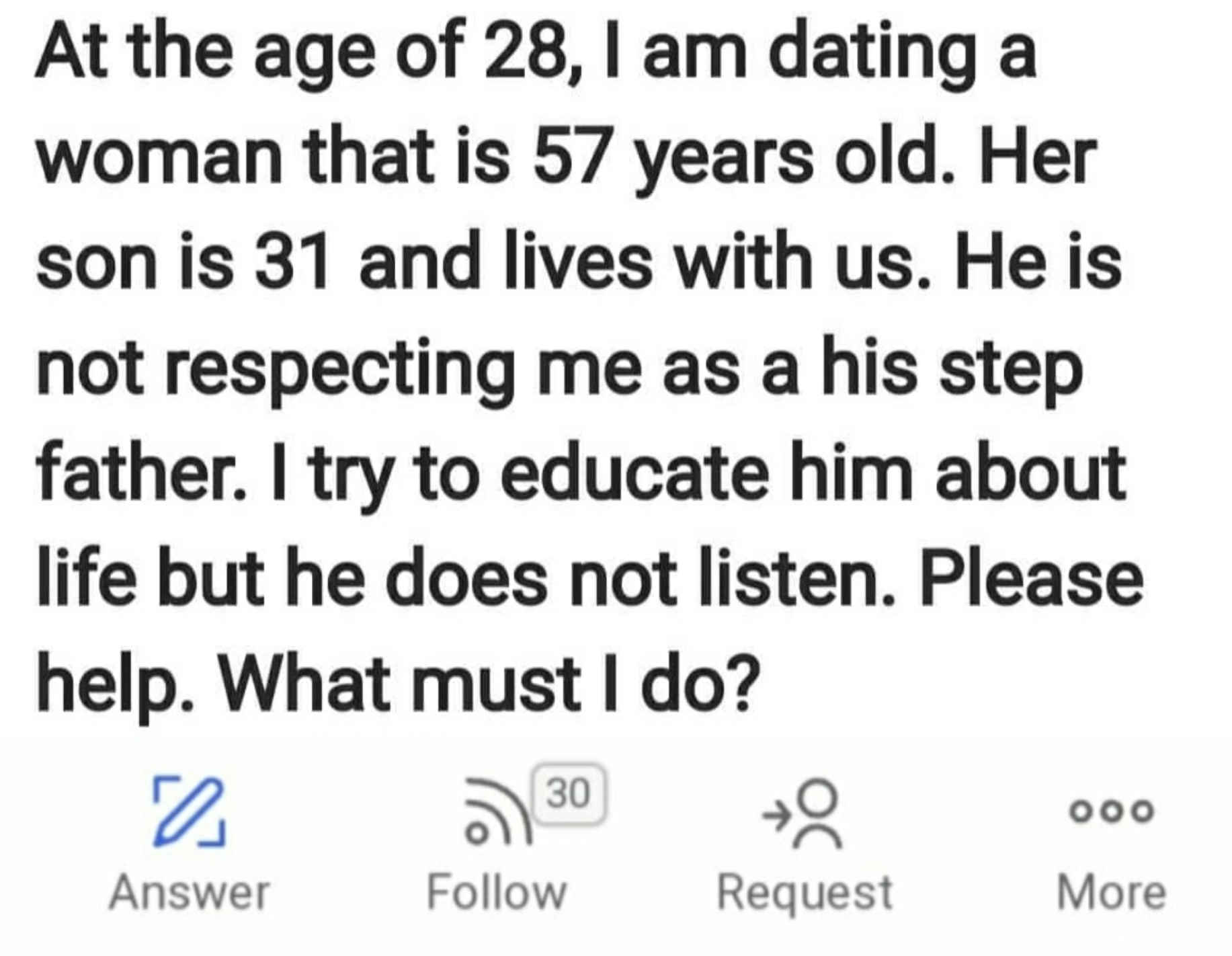 weird questions on quora - At the age of 28, I am dating a woman that is 57 years old. Her son is 31 and lives with us. He is not respecting me as a his step father. I try to educate him about life but he does not listen. Please help. What must I do? 0 30